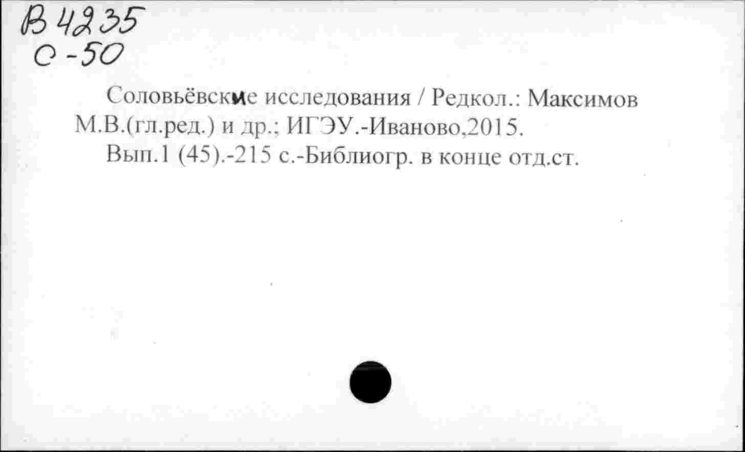 ﻿Соловьёвские исследования / Редкол.: Максимов М.В.(гл.ред.) и др.; ИГ'ЭУ.-Иваново.2015.
Вып.1 (45).-215 с.-Библиогр. в конце отд.ст.